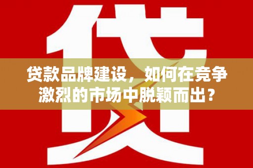 利川贷款品牌建设，如何在竞争激烈的市场中脱颖而出？