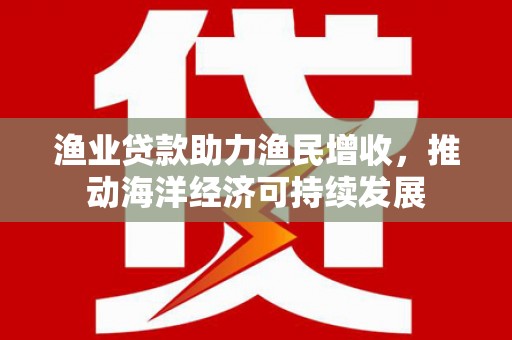 利川渔业贷款助力渔民增收，推动海洋经济可持续发展