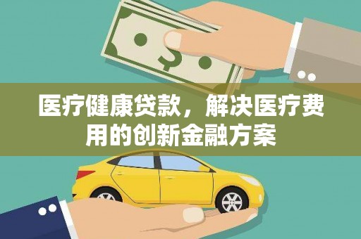 利川医疗健康贷款，解决医疗费用的创新金融方案